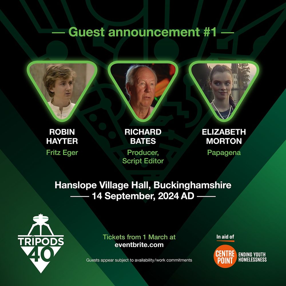 Guest announcement announcement #1: Robin Hayter (Fritz Eger), Richard Bates (Producer/Script Editor), Elizabeth Morton (Papagena). At Hanslope Village Hall, Buckinghamshire, 14th September 2024. Tickets available from 1 March at eventbrite.com 
The Tripods 40 logo. 
Guest appears subject to availability/work commitments. In aid of Centrepoint - ending youth homelessness. Green background with the pattern like circuit board design of the 'Cap' from The Tripods.