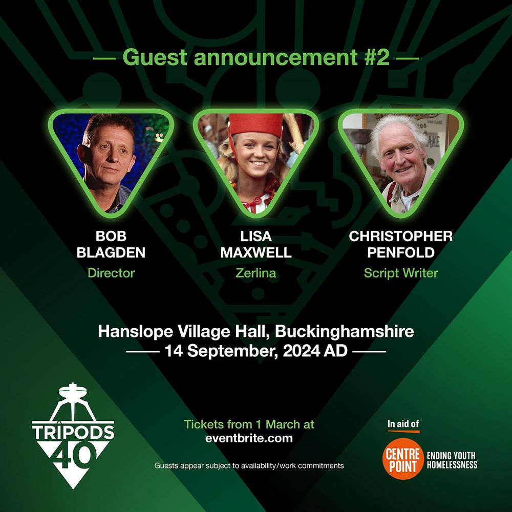 Guest announcement announcement #2: Bob Blagden (Director), Lisa Maxwell ('Zerlina'), Christopher Penfold (Script Writer). At Hanslope Village Hall, Buckinghamshire, 14th September 2024. Tickets available from 1 March at eventbrite.com 
The Tripods 40 logo. 
Guest appears subject to availability/work commitments. In aid of Centrepoint - ending youth homelessness. Green background with the pattern like circuit board design of the 'Cap' from The Tripods.
