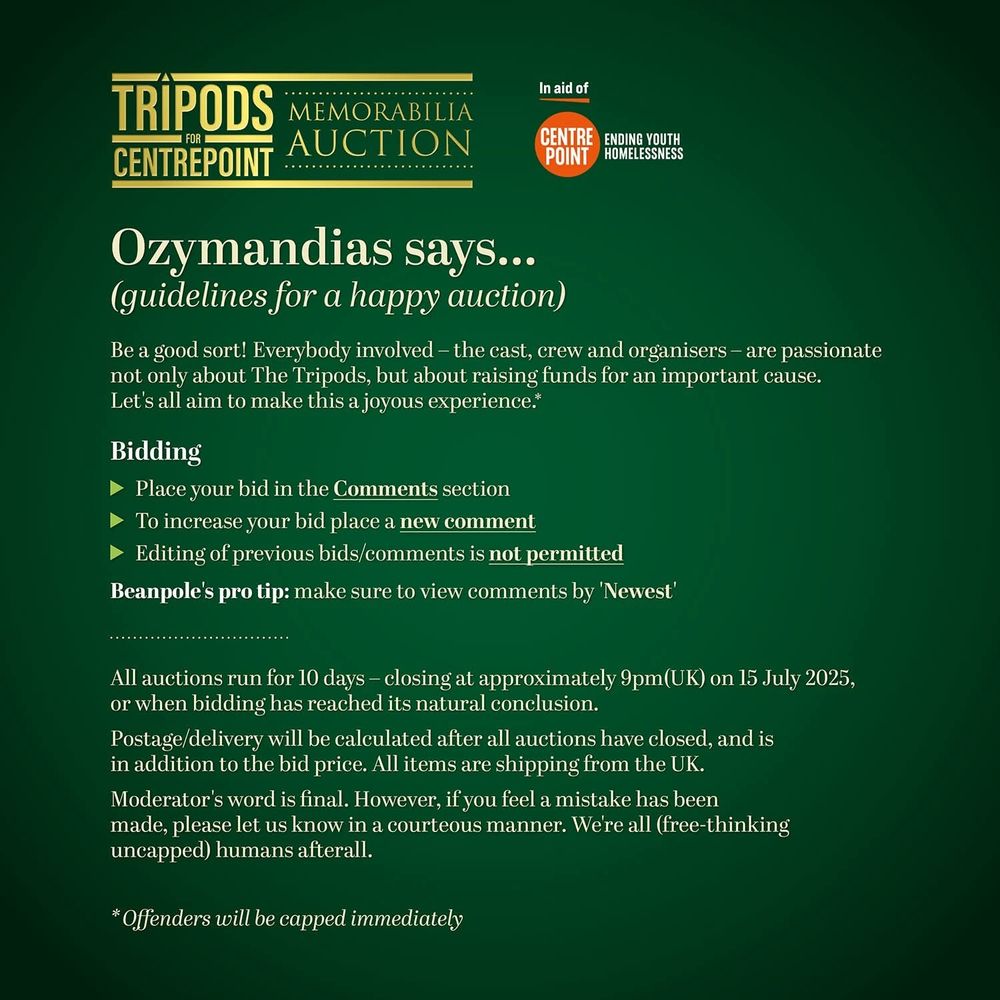 Ozymandias says... 
(guidelines for a happy auction)

Be a good sort! Everybody involved – the cast, crew and organisers – are passionate not only about The Tripods, but about raising funds for an important cause. Let's all aim to make this a joyous experience.*

Bidding

• Place your bid in the Comments section

• To increase your bid place a new comment

• Editing of previous bids/comments is not permitted

Beanpole's pro tip: make sure to view comments by 'Newest'

All auctions run for 10 days – closing at approximately 9pm(UK) on 15 July 2025, or when bidding has reached its natural conclusion.

Postage/delivery will be calculated after all auctions have closed, and is in addition to the bid price. All items are shipping from the UK.

Moderator's word is final. However, if you feel a mistake has been made, please let us know in a courteous manner. We're all (free-thinking uncapped) humans afterall.

* Offenders will be capped immediately

