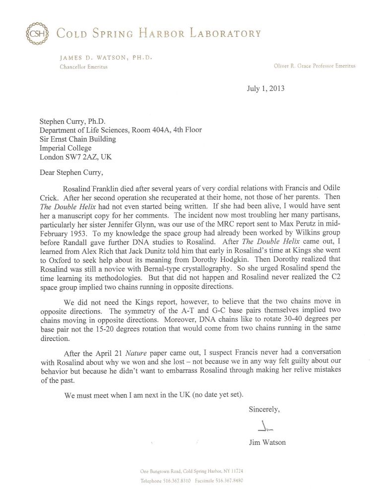 Letter reads:

“Dear Stephen Curry,
Rosalind Franklin died after several years of very cordial relations with Francis and Odile Crick. After her second operation she recuperated at their home, not those of her parents. Then The Double Helix had not even started being written. If she had been alive, I would have sent her a manuscript copy for her comments. The incident now most troubling her many partisans, particularly her sister Jennifer Glynn, was our use of the MRC report sent to Max Perutz in mid-February 1953. To my knowledge the space group had already been worked by Wilkins group before Randall gave further DNA studies to Rosalind. After The Double Helix came out, I learned from Alex Rich that Jack Dunitz told him that early in Rosalind's time at Kings she went to Oxford to seek help about its meaning from Dorothy Hodgkin. Then Dorothy realized that Rosalind was still a novice with Bernal-type crystallography. So she urged Rosalind spend the time learning its methodologies. But that did not happen and Rosalind never realized the C2 space group implied two chains running in opposite directions.

We did not need the Kings report, however, to believe that the two chains move in opposite directions. The symmetry of the A-T and G-C base pairs themselves implied two chains moving in opposite directions. Moreover, DNA chains like to rotate 30-40 degrees per base pair not the 15-20 degrees rotation that would come from two chains running in the same direction.
After the April 21 Nature paper came out, I suspect Francis never had a conversation with Rosalind about why we won and she lost - not because we in any way felt guilty about our behavior but because he didn't want to embarrass Rosalind through making her relive mistakes of the past.”
