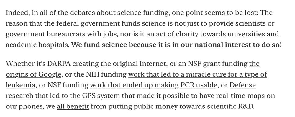 Screenshot from linked article reads:

Indeed, in all of the debates about science funding, one point seems to be lost: The reason that the federal government funds science is not just to provide scientists or government bureaucrats with jobs, nor is it an act of charity towards universities and academic hospitals. We fund science because it is in our national interest to do so!

Whether it's DARPA creating the original Internet, or an NSF grant funding the origins of Google, or the NIH funding work that led to a miracle cure for a type of leukemia, or NSF funding work that ended up making PCR usable, or Defense research that led to the GPS system that made it possible to have real-time maps on our phones, we all benefit from putting public money towards scientific R&D.