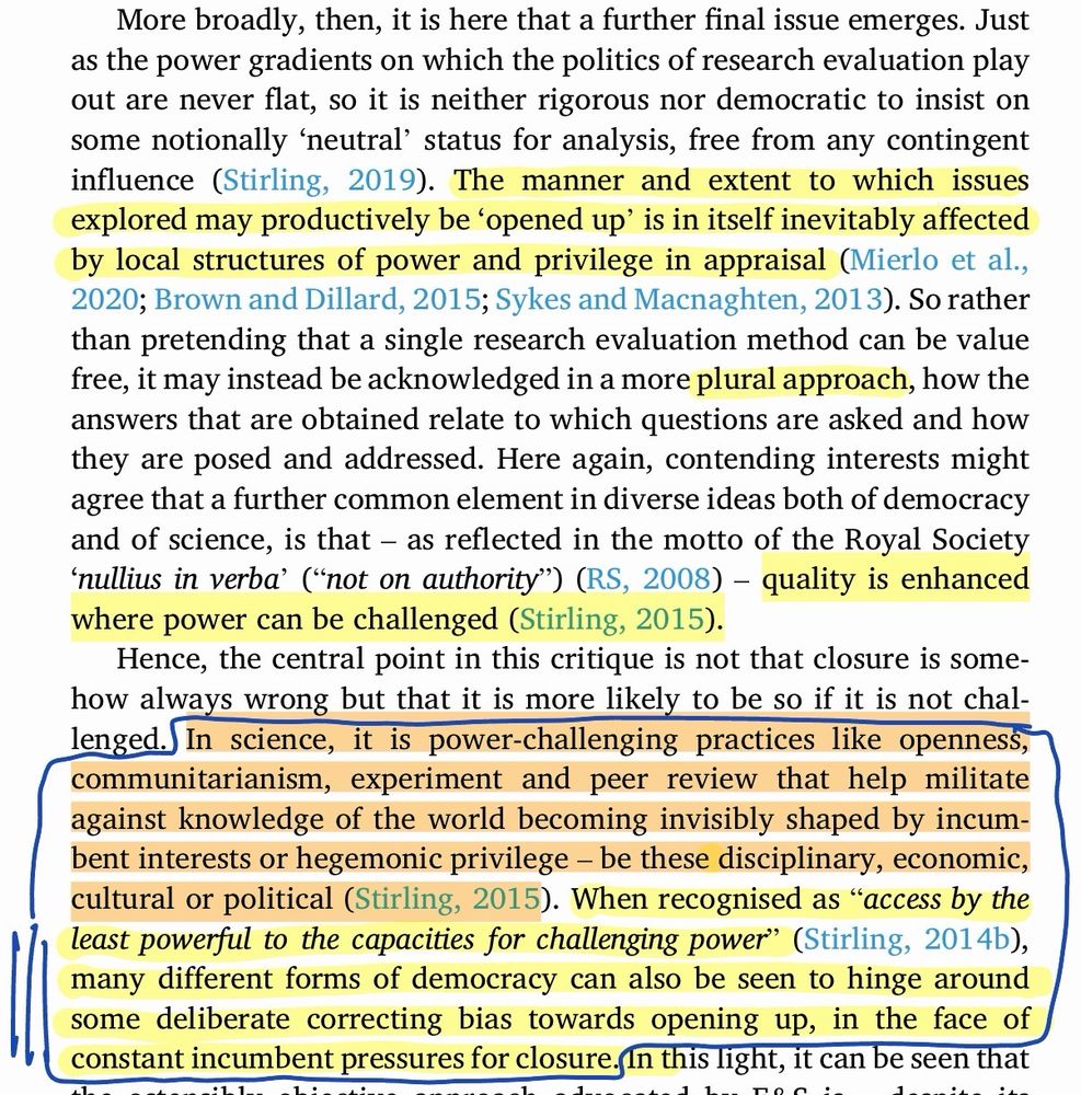 Screenshot from linked paper reads:

More broadly, then, it is here that a further final issue emerges. Just as the power gradients on which the politics of research evaluation play out are never flat, so it is neither rigorous nor democratic to insist on some notionally 'neutral' status for analysis, free from any contingent influence (Stirling, 2019). The manner and extent to which issues explored may productively be 'opened up' is in itself inevitably affected by local structures of power and privilege in appraisal (Mierlo et al., 2020; Brown and Dillard, 2015; Sykes and Macnaghten, 2013). So rather than pretending that a single research evaluation method can be value free, it may instead be acknowledged in a more plural approach, how the answers that are obtained relate to which questions are asked and how they are posed and addressed. Here again, contending interests might agree that a further common element in diverse ideas both of democracy and of science, is that - as reflected in the motto of the Royal Society 'nullius in verba' ("not on authority") (RS, 2008) - quality is enhanced where power can be challenged (Stirling, 2015).

Hence, the central point in this critique is not that closure is somehow always wrong but that it is more likely to be so if it is not chal-lenged. In science, it is power-challenging practices like openness, communitarianism, experiment and peer review that help militate against knowledge of the world becoming invisibly shaped by incumbent interests or hegemonic privilege - be these disciplinary, economic, cultural or political (Stirling, 2015). When recognised as "access by the least powerful to the capacities for challenging power" (Stirling, 2014b), many different forms of democracy can also be seen to hinge around some deliberate correcting bias towards opening up, in the face of constant incumbent pressures for closure.