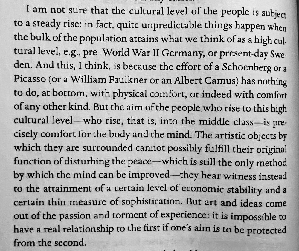 Extract from Balwin’s book reads:

“I am not sure that the cultural level of the people is subject to a steady rise: in fact, quite unpredictable things happen when the bulk of the population attains what we think of as a high cultural level, e.g., pre-World War II Germany, or present-day Swe-den. And this, I think, is because the effort of a Schoenberg or a Picasso (or a William Faulkner or an Albert Camus) has nothing to do, at bottom, with physical comfort, or indeed with comfort of any other kind. But the aim of the people who rise to this high cultural level—who rise, that is, into the middle class—is precisely comfort for the body and the mind. The artistic objects by which they are surrounded cannot possibly fulfill their original function of disturbing the peace-which is still the only method by which the mind can be improved-they bear witness instead to the attainment of a certain level of economic stability and a certain thin measure of sophistication. But art and ideas come out of the passion and torment of experience: it is impossible to have a real relationship to the first if one's aim is to be protected from the second.”
