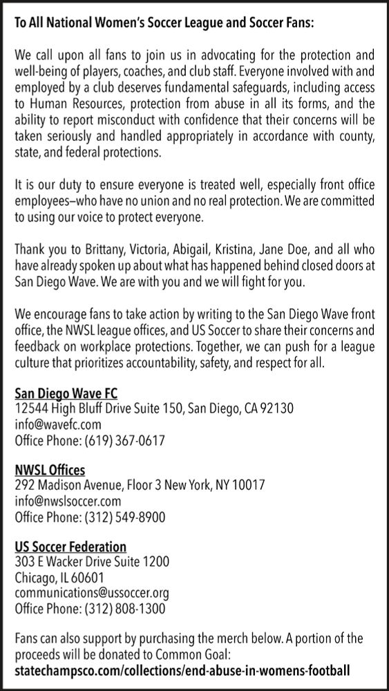 To All National Women’s Soccer League and Soccer Fans:

We call upon all fans to join us in advocating for the protection and well-being of players, coaches, and club staff. Everyone involved with and employed by a club deserves fundamental safeguards, including access to Human Resources, protection from abuse in all its forms, and the ability to report misconduct with confidence that their concerns will be taken seriously and handled appropriately in accordance with county, state, and federal protections.

It is our duty to ensure everyone is treated well, especially front office employees––who have no union and no real protection. We are committed to using our voice to protect everyone.

Thank you to Brittany, Victoria, Abigail, Kristina, Jane Doe, and all who have already spoken up about what has happened behind closed doors at San Diego Wave. We are with you and we will fight for you.

We encourage fans to take action by writing to the San Diego Wave front office, the NWSL league offices, and US Soccer to share their concerns and feedback on workplace protections. Together, we can push for a league culture that prioritizes accountability, safety, and respect for all.

San Diego Wave FC
12544 High Bluff Drive Suite 150, San Diego, CA 92130
info@wavefc.com
Office Phone: (619) 367-0617

NWSL Offices
292 Madison Avenue, Floor 3 New York, NY 10017
info@nwslsoccer.com
Office Phone: (312) 549-8900

US Soccer Federation
303 E Wacker Drive Suite 1200
Chicago, IL 60601
communications@ussoccer.org
(312) 808-1300

Fans can also support by purchasing the merch below. A portion of the proceeds will be donated to Common Goal:
https://statechampsco.com/collections/end-abuse-in-womens-football