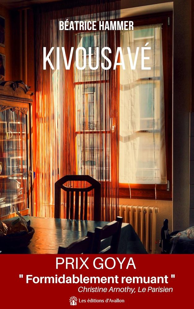 Couverture du livre Kivousavé de Béatrice Hammer, aux éditions d'Avallon.
Photo d'intérieur entre ombre et lumière orangée. On aperçoit un vaisselier, une table et quelques chaises, une fenêtre avec des voilages qui surplombe un radiateur.
Le livre possède un bandeau Prix Goya, avec la citation "Formidablement remuant" de Christine Arnothy, du Parisien.