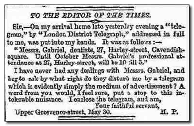 TO THE EDITOR OF THE TIMES. Sir, —On my arrival home late yesterday evening a “telegram” by “London District Telegraph,” addressed in full to me, was put into my hands. It was as follows:—

“Messrs. Gabriel, dentists, 27, Harley-street, Cavendish-square. Until October Messrs. Gabriel’s professional attendance at 27, Harley-street, will be 10 till 5.” 

I have never had any dealings with Messrs. Gabriel, and beg to ask by what right do they disturb me by a telegram which is evidently simply the medium of advertisement? A word from you would, I feel sure, put a stop to this intolerable nuisance. I enclose the telegram, and am, 

Your faithful servant, 

M. P. 

Grosvenor-street, May 30. 