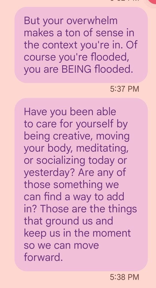 Text messages that read: "But your overwhelm makes a ton of sense in the context you're in. Of course you're flooded, you are BEING flooded. Have you been able to care for yourself by being creative, moving your body, meditating, or socializing today or yesterday? Are any of those something we can find a way to add in? Those are the things that ground us and keep us in the moment so we can move forward."
