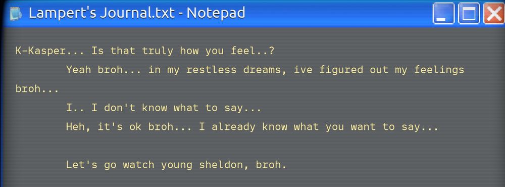 april fools vers of lamperts journal
L: k-kasper,,, is that truly how you feel,,?
K: yeah broh,,,, in my restless dreams, I've figured out my feelings
L: broh,,,,, i,, i dont know what to say,,,,,
K: heh,, its ok broh,,, i already know what you want to say,,,
lets go watch young sheldon, broh