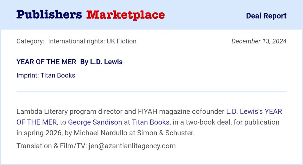 YEAR OF THE MER
By L.D. Lewis
Imprint: Titan Books
Lambda Literary program director and FIYAH magazine cofounder L.D. Lewis's YEAR OF THE MER, to George Sandison at Titan Books, in a two-book deal, for publication in spring 2026, by Michael Nardullo at Simon & Schuster.
Translation & Film/TV: jen@azantianlitagency.com