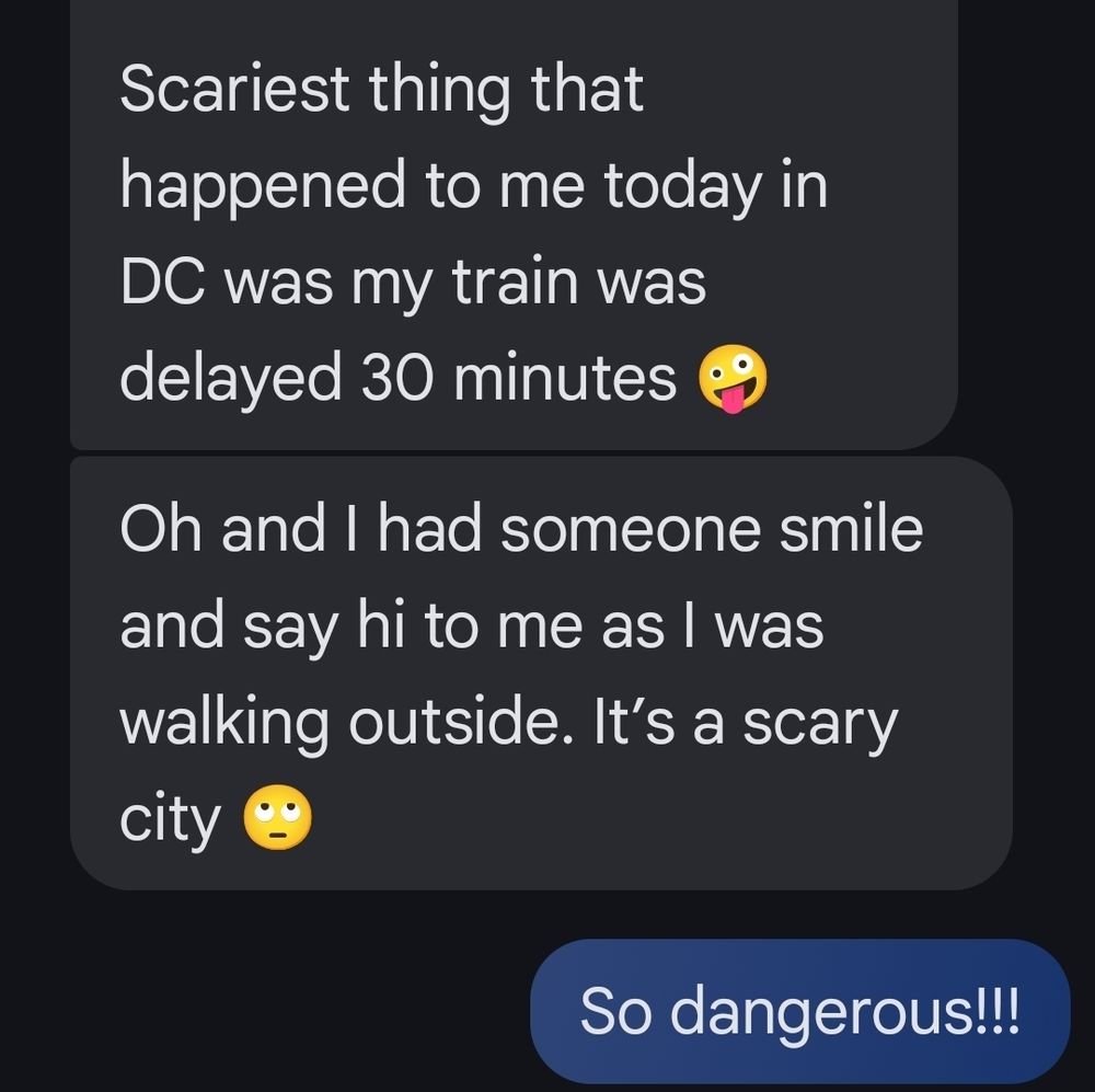 Scariest thing that
happened to me today in
DC was my train was
delayed 30 minutes
.

Oh and had someone smile
and say hi to me as was
walking outside. It's a scary
city

So dangerous!!!

