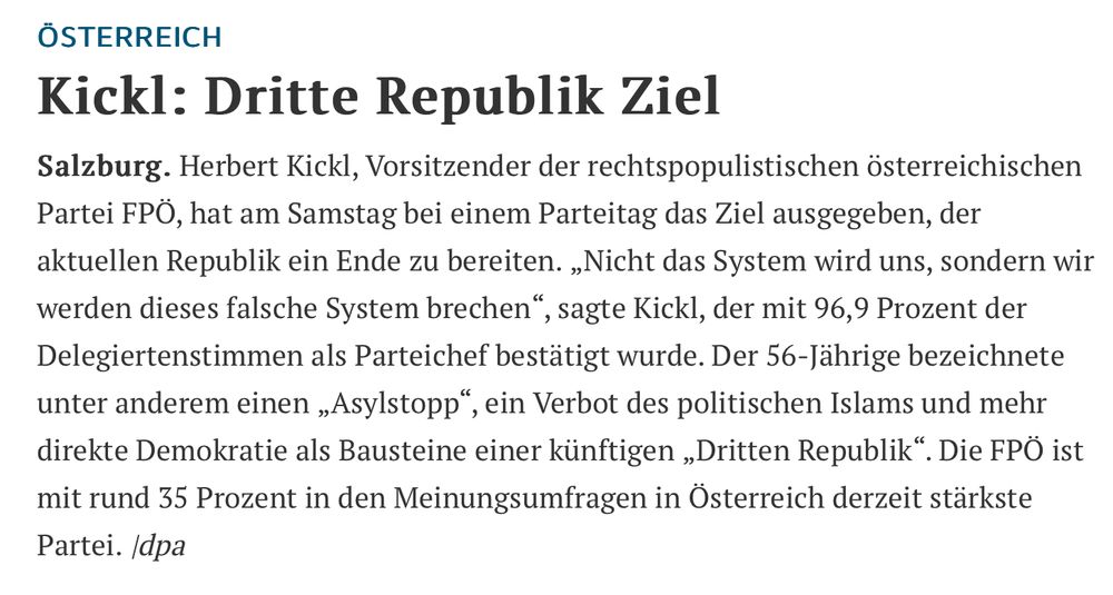 Bild zeigt einen Artikel aus der Tageszeitung „Die Rheinpfalz“, Regionalausgabe Frankenthal. Der Inhalt beginnt ab hier: 
ÖSTERREICH
 Kickl: Dritte Republik Ziel
 Salzburg. Herbert Kickl, Vorsitzender der rechtspopulistischen österreichischen
 Partei FPÖ, hat am Samstag bei einem Parteitag das Ziel ausgegeben, der
 aktuellen Republik ein Ende zu bereiten. „Nicht das System wird uns, sondern wir
 werden dieses falsche System brechen", sagte Kickl, der mit 96,9 Prozent der
 Delegiertenstimmen als Parteichef bestätigt wurde. Der 56-Jährige bezeichnete
 unter anderem einen „Asylstopp", ein Verbot des politischen Islams und mehr
 direkte Demokratie als Bausteine einer künftigen „Dritten Republik". Die FPÖ ist
 mit rund 35 Prozent in den Meinungsumfragen in Österreich derzeit stärkste
 Partei. /dpa