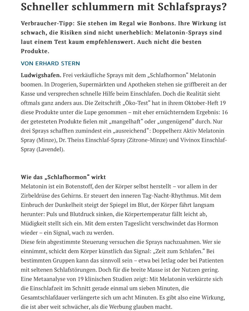 Zeitungsartikel Teil 1

Schneller schlummern mit Schlafsprays?
Verbraucher-Tipp: Sie stehen im Regal wie Bonbons. Ihre Wirkung ist schwach, die Risiken sind nicht unerheblich: Melatonin-Sprays sind laut einem Test kaum empfehlenswert. Auch nicht die besten Produkte.
VON ERHARD STERN
Ludwigshafen. Frei verkäufliche Sprays mit dem „Schlafhormon“ Melatonin boomen. In Drogerien, Supermärkten und Apotheken stehen sie griffbereit an der Kasse und versprechen schnelle Hilfe beim Einschlafen. Doch die Realität sieht oftmals ganz anders aus. Die Zeitschrift „Öko-Test“ hat in ihrem Oktober-Heft 19 diese Produkte unter die Lupe genommen – mit eher ernüchterndem Ergebnis: 16 der getesteten Produkte fielen mit „mangelhaft“ oder „ungenügend“ durch. Nur drei Sprays schafften zumindest ein „ausreichend“: Doppelherz Aktiv Melatonin Spray (Minze), Dr. Theiss Einschlaf-Spray (Zitrone-Minze) und Vivinox Einschlaf-Spray (Lavendel).

Wie das „Schlafhormon“ wirkt
Melatonin ist ein Botenstoff, den der Körper selbst herstellt – vor allem in der Zirbeldrüse des Gehirns. Er steuert den inneren Tag-Nacht-Rhythmus. Mit dem Einbruch der Dunkelheit steigt der Spiegel im Blut, der Körper fährt langsam herunter: Puls und Blutdruck sinken, die Körpertemperatur fällt leicht ab, Müdigkeit stellt sich ein. Mit dem ersten Tageslicht verschwindet das Hormon wieder – ein Signal, wach zu werden.
Diese fein abgestimmte Steuerung versuchen die Sprays nachzuahmen. Wer sie einnimmt, schickt dem Körper künstlich das Signal: „Zeit zum Schlafen.“ Bei bestimmten Gruppen kann das sinnvoll sein – etwa bei Jetlag oder bei Patienten mit seltenen Schlafstörungen. Doch für die breite Masse ist der Nutzen gering. Eine Metaanalyse von 19 klinischen Studien zeigt: Mit Melatonin verkürzte sich die Einschlafzeit im Schnitt gerade einmal um sieben Minuten, die Gesamtschlafdauer verlängerte sich um acht Minuten. Es gibt also eine Wirkung, die ist aber weit schwächer, als die Werbung glauben macht.