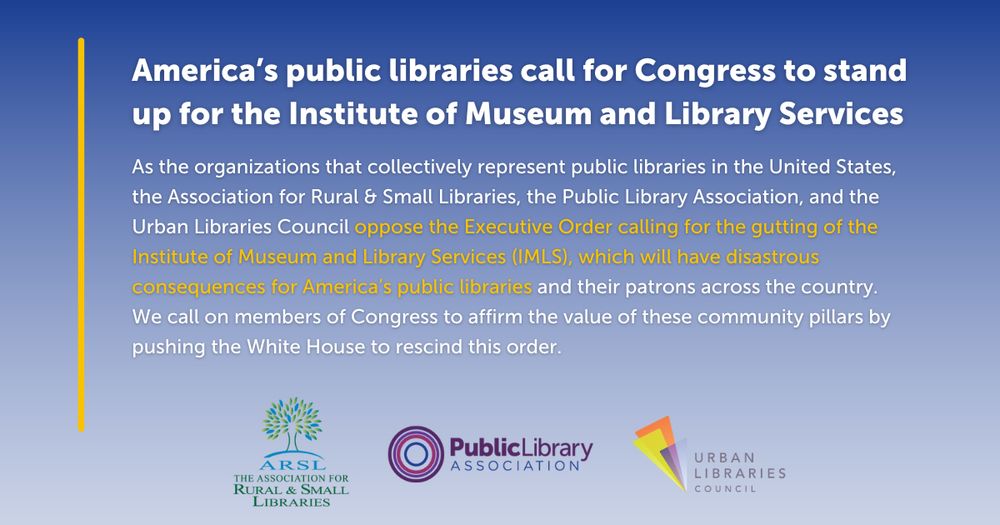 Blue background with text, "America's public libraries call for Congress to stand up for the Institute of Museum and Libraries services. As the organizations that collectively represent public libraries in the United States, the Association for Rural & Small Libraries, the Public Library Association, and the Urban Libraries Council oppose the Executive Order calling for the gutting of the Institute of Museum and Library Services (IMLS), which will have disastrous consequences for America’s public libraries and their patrons across the country. We call on members of Congress to affirm the value of these community pillars by pushing the White House to rescind this order." Images of ARSL, PLA, and ULC logos