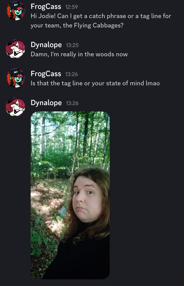 A discord screenshot. The first message from user "Frogcass" asks for a tagline for a base ball team. The second message from "Dynalope" reads "Damn I'm really in the woods now". Frogcass follows the comment with a request for clarification as to if this is the tagline at which point Dynalope posts a picture of herself actually, physically in the woods.