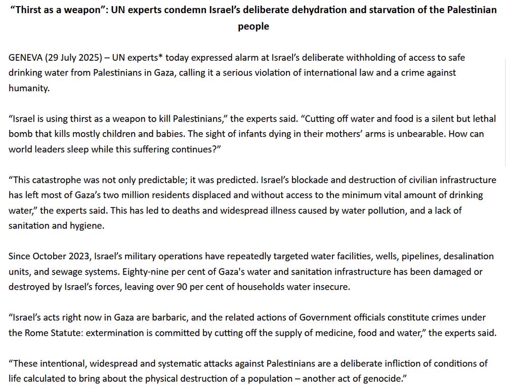  “Thirst as a weapon”: UN experts condemn Israel’s deliberate dehydration and starvation of the Palestinian people

 

GENEVA (29 July 2025) – UN experts* today expressed alarm at Israel’s deliberate withholding of access to safe drinking water from Palestinians in Gaza, calling it a serious violation of international law and a crime against humanity.

 

“Israel is using thirst as a weapon to kill Palestinians,” the experts said. “Cutting off water and food is a silent but lethal bomb that kills mostly children and babies. The sight of infants dying in their mothers’ arms is unbearable. How can world leaders sleep while this suffering continues?”

 

“This catastrophe was not only predictable; it was predicted. Israel’s blockade and destruction of civilian infrastructure has left most of Gaza’s two million residents displaced and without access to the minimum vital amount of drinking water,” the experts said. This has led to deaths and widespread illness caused by water pollution, and a lack of sanitation and hygiene.

 

Since October 2023, Israel’s military operations have repeatedly targeted water facilities, wells, pipelines, desalination units, and sewage systems. Eighty-nine per cent of Gaza's water and sanitation infrastructure has been damaged or destroyed by Israel’s forces, leaving over 90 per cent of households water insecure.

 

“Israel’s acts right now in Gaza are barbaric, and the related actions of Government officials constitute crimes under the Rome Statute: extermination is committed by cutting off the supply of medicine, food and water,” the experts said.

 

“These intentional, widespread and systematic attacks against Palestinians are a deliberate infliction of conditions of life calculated to bring about the physical destruction of a population – another act of genocide.”