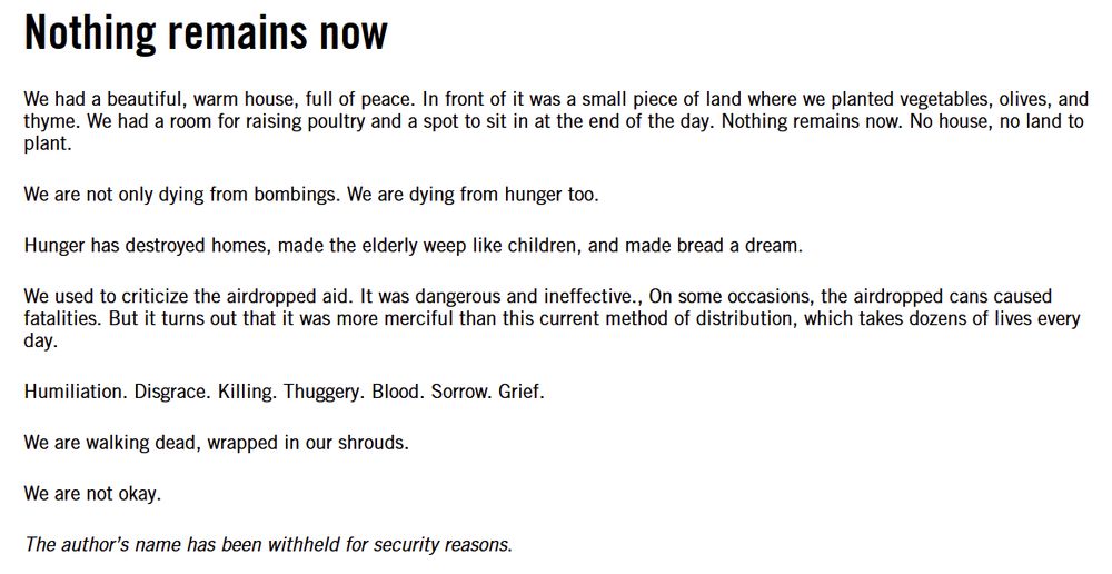 Nothing remains now 

We had a beautiful, warm house, full of peace. In front of it was a small piece of land where we planted vegetables, olives, and thyme. We had a room for raising poultry and a spot to sit in at the end of the day. Nothing remains now. No house, no land to plant. 

We are not only dying from bombings. We are dying from hunger too. 

Hunger has destroyed homes, made the elderly weep like children, and made bread a dream. 

We used to criticize the airdropped aid. It was dangerous and ineffective., On some occasions, the airdropped cans caused fatalities. But it turns out that it was more merciful than this current method of distribution, which takes dozens of lives every day. 

Humiliation. Disgrace. Killing. Thuggery. Blood. Sorrow. Grief. 

We are walking dead, wrapped in our shrouds. 

We are not okay. 

The author’s name has been withheld for security reasons. 