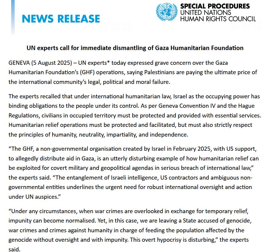 UN experts call for immediate dismantling of Gaza Humanitarian Foundation

GENEVA (5 August 2025) – UN experts* today expressed grave concern over the Gaza Humanitarian Foundation’s (GHF) operations, saying Palestinians are paying the ultimate price of the international community’s legal, political and moral failure.

The experts recalled that under international humanitarian law, Israel as the occupying power has binding obligations to the people under its control. As per Geneva Convention IV and the Hague Regulations, civilians in occupied territory must be protected and provided with essential services. Humanitarian relief operations must be protected and facilitated, but must also strictly respect the principles of humanity, neutrality, impartiality, and independence.

“The GHF, a non-governmental organisation created by Israel in February 2025, with US support, to allegedly distribute aid in Gaza, is an utterly disturbing example of how humanitarian relief can be exploited for covert military and geopolitical agendas in serious breach of international law,” the experts said. “The entanglement of Israeli intelligence, US contractors and ambiguous non-governmental entities underlines the urgent need for robust international oversight and action under UN auspices.”

“Under any circumstances, when war crimes are overlooked in exchange for temporary relief, impunity can become normalised. Yet, in this case, we are leaving a State accused of genocide, war crimes and crimes against humanity in charge of feeding the population affected by the genocide without oversight and with impunity. This overt hypocrisy is disturbing,” the experts said.

Israeli forces and foreign military contractors continue to open indiscriminate fire on people seeking aid at so-called “distribution sites” operated by GHF, since it was set up to take-over functions previously performed by United Nations agencies, most notably UNRWA, the UN’s aid agency for Palestinian refugees. Nearly 1400 peop…