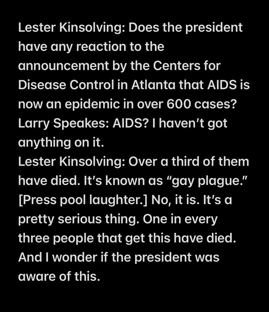 Lester Kinsolving: Does the president have any reaction to the announcement by the Centers for Disease Control in Atlanta that AIDS is now an epidemic in over 600 cases?
Larry Speakes: AIDS? I haven’t got anything on it.
Lester Kinsolving: Over a third of them have died. It’s known as “gay plague.” [Press pool laughter.] No, it is. It’s a pretty serious thing. One in every three people that get this have died. And I wonder if the president was aware of this.