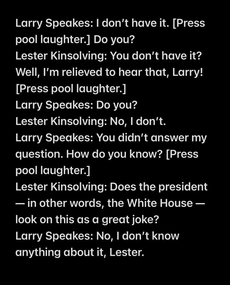 Larry Speakes: I don’t have it. [Press pool laughter.] Do you?
Lester Kinsolving: You don’t have it? Well, I’m relieved to hear that, Larry! [Press pool laughter.]
Larry Speakes: Do you?
Lester Kinsolving: No, I don’t.
Larry Speakes: You didn’t answer my question. How do you know? [Press pool laughter.]
Lester Kinsolving: Does the president — in other words, the White House — look on this as a great joke?
Larry Speakes: No, I don’t know anything about it, Lester.