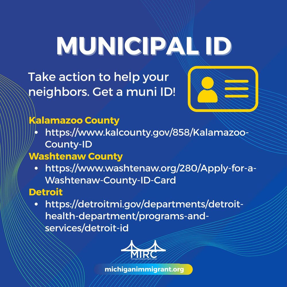 MUNICIPAL ID

Take action to help your neighbors. Get a muni ID! 

Kalamazoo County
• https://www.kalcounty.gov/858/Kalamazoo-County-ID
Washtenaw County 
• https://www.washtenaw.org/280/Apply-for-a-Washtenaw-County-ID-Card 
Detroit 
• https://detroitmi.gov/departments/detroit- health-department/programs-and- services detroit-id

MIRC

michiganimmigrant.org