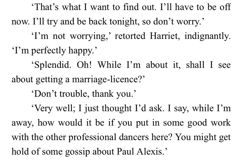 "That's what I want to find out. I'll have to be off now. I'll try and be back tonight, so don't worry.'
'I'm not worrying,' retorted Harriet, indignantly. 'I'm perfectly happy.'
'Splendid. Oh! While I'm about it, shall I see about getting a marriage-licence?'
'Don't trouble, thank you.’
"Very well; I just thought I'd ask. I say, while I'm away, how would it be if you put in some good work with the other professional dancers here? You might get hold of some gossip about Paul Alexis.'