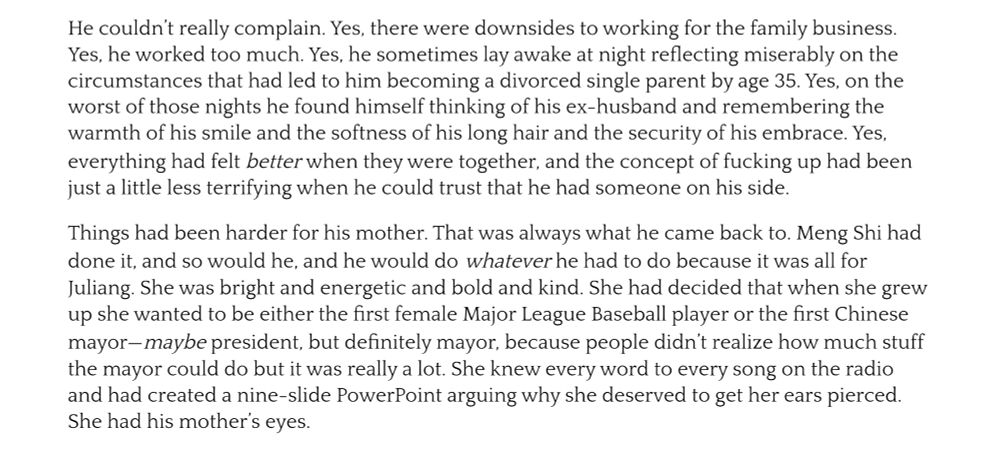 He couldn't really complain. Yes, there were downsides to working for the family business.Yes, he worked too much. Yes, he sometimes lay awake at night reflecting miserably on the circumstances that had led to him becoming a divorced single parent by age 35. Yes, on the worst of those nights he found himself thinking of his ex-husband and remembering the warmth of his smile and the softness of his long hair and the security of his embrace. Yes, everything had felt better when they were together, and the concept of fucking up had been just a little less terrifying when he could trust that he had someone on his side.
Things had been harder for his mother. That was always what he came back to. Meng Shi had done it, and so would he, and he would do whatever he had to do because it was all for Juliang. She was bright and energetic and bold and kind. She had decided that when she grew up she wanted to be either the first female Major League Baseball player or the first Chinese mayor-maybe president, but definitely mayor, because people didn't realize how much stuff the mayor could do but it was really a lot. She knew every word to every song on the radio and had created a nine-slide PowerPoint arguing why she deserved to get her ears pierced.
She had his mother's eyes.