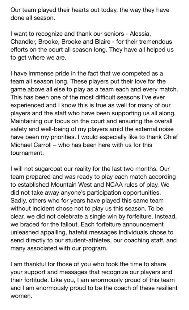 Our team played their hearts out today, the way they have done all season.
I want to recognize and thank our seniors - Alessia, Chandler, Brooke, Brooke and Blaire - for their tremendous efforts on the court all season long. They have all helped us to get where we are.
I have immense pride in the fact that we competed as a team all season long. These players put their love for the game above all else to play as a team each and every match.
This has been one of the most difficult seasons I've ever experienced and I know this is true as well for many of our players and the staff who have been supporting us all along.
Maintaining our focus on the court and ensuring the overall safety and well-being of my players amid the external noise have been my priorities. I would especially like to thank Chief Michael Carroll - who has been here with us for this tournament.
I will not sugarcoat our reality for the last two months. Our team prepared and was ready to play each match according to established Mountain West and NCAA rules of play. We did not take away anyone's participation opportunities.
Sadly, others who for years have played this same team without incident chose not to play us this season. To be clear, we did not celebrate a single win by forfeiture. Instead, we braced for the fallout. Each forfeiture announcement unleashed appalling, hateful messages individuals chose to send directly to our student-athletes, our coaching staff, and many associated with our program.
I am thankful for those of you who took the time to share your support and messages that recognize our players and their fortitude. Like you, I am enormously proud of this team and I am enormously proud to be the coach of these resilient women 
