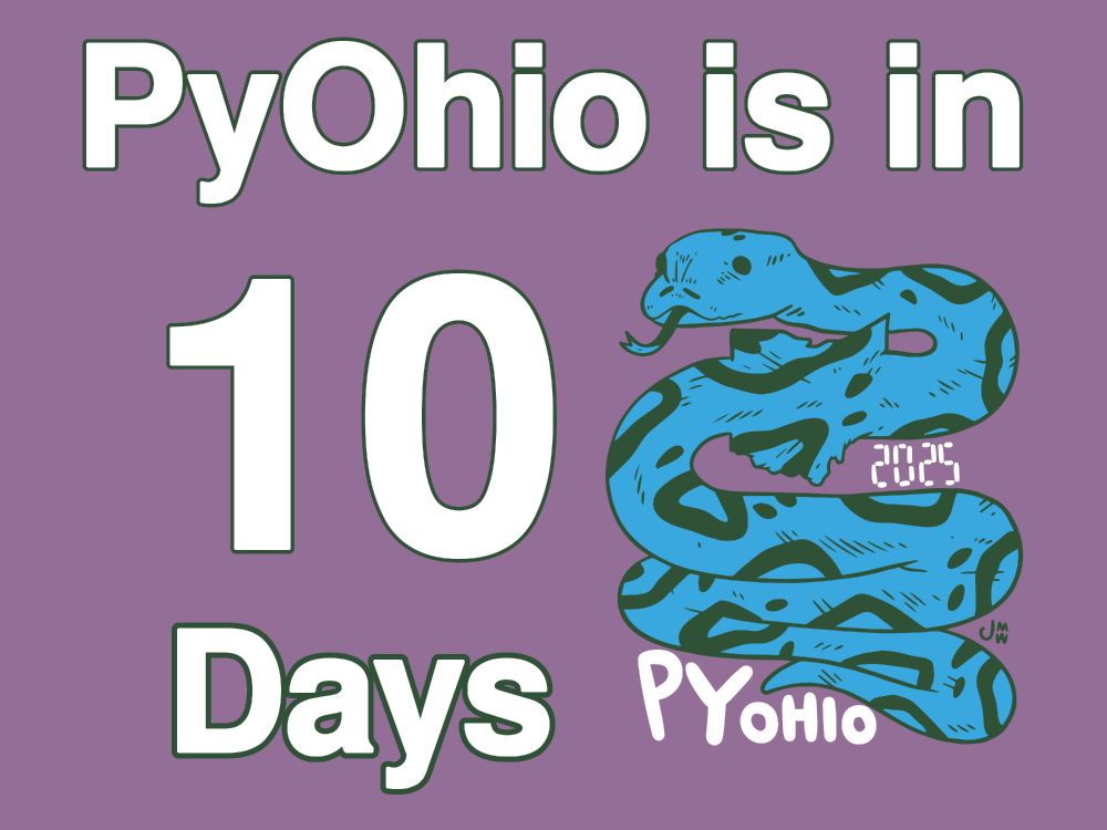 Image with PyOhio 2025 Logo on the left, with text above and to the right saying, "PyOhio is in 10 Days". The PyOhio 2025 Logo has A snake that has swallowed the state of Ohio looking off to the left with its tongue out. The body of the snake is zig-zagging folded over itself a couple of times. On the middle, righthand side of the snake is the year, 2025, and on the bottom lefthand side is PyOhio. The artists signature, JMW, is in small lettering on the right hand side of the snake, a bit higher up than the word "PyOhio" on the logo.