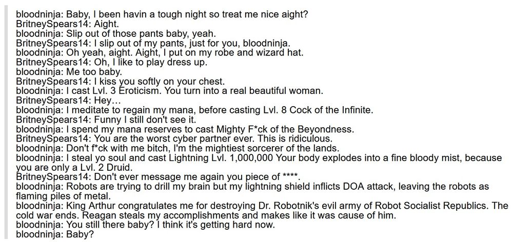 bloodninja: Baby, I been havin a tough night so treat me nice aight?
BritneySpears14: Aight.
bloodninja: Slip out of those pants baby, yeah.
BritneySpears14: I slip out of my pants, just for you, bloodninja.
bloodninja: Oh yeah, aight. Aight, I put on my robe and wizard hat.
BritneySpears14: Oh, I like to play dress up.
bloodninja: Me too baby.
BritneySpears14: I kiss you softly on your chest.
bloodninja: I cast Lvl. 3 Eroticism. You turn into a real beautiful woman.
BritneySpears14: Hey…
bloodninja: I meditate to regain my mana, before casting Lvl. 8 Cock of the Infinite.
BritneySpears14: Funny I still don't see it.
bloodninja: I spend my mana reserves to cast Mighty F*ck of the Beyondness.
BritneySpears14: You are the worst cyber partner ever. This is ridiculous.
bloodninja: Don't f*ck with me bitch, I'm the mightiest sorcerer of the lands.
bloodninja: I steal yo soul and cast Lightning Lvl. 1,000,000 Your body explodes into a fine bloody mist, because you are only a Lvl. 2 Druid.
BritneySpears14: Don't ever message me again you piece of ****.
bloodninja: Robots are trying to drill my brain but my lightning shield inflicts DOA attack, leaving the robots as flaming piles of metal.
bloodninja: King Arthur congratulates me for destroying Dr. Robotnik's evil army of Robot Socialist Republics. The cold war ends. Reagan steals my accomplishments and makes like it was cause of him.
bloodninja: You still there baby? I think it's getting hard now.
bloodninja: Baby?