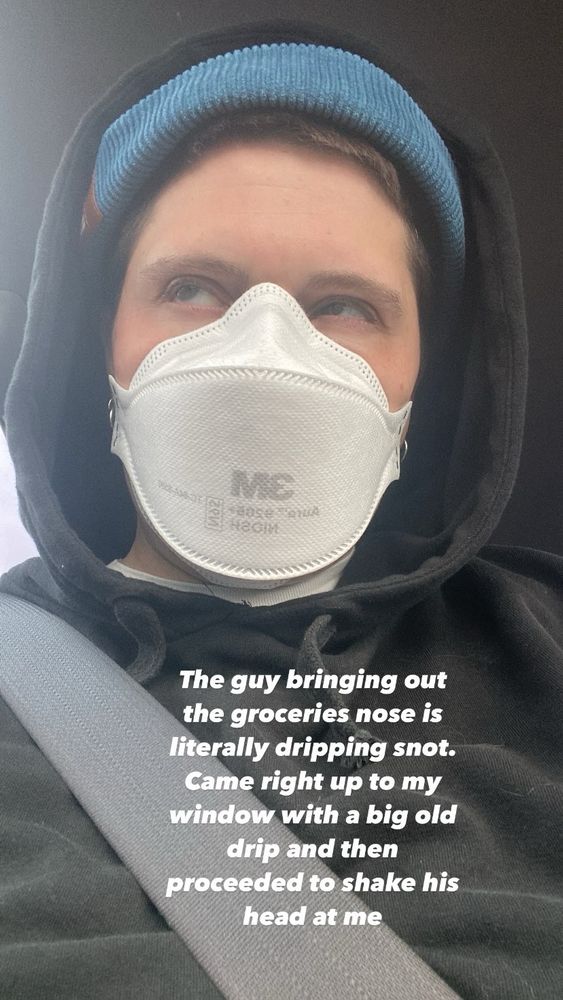 Me in a black hoodie, blue brimless hat and 3M N95 with description “the guy bringing out the groceries nose literally dripping snot. Came right up to my window with a big old drip and the proceeded to shake his head at me “ I wouldn’t roll my window down