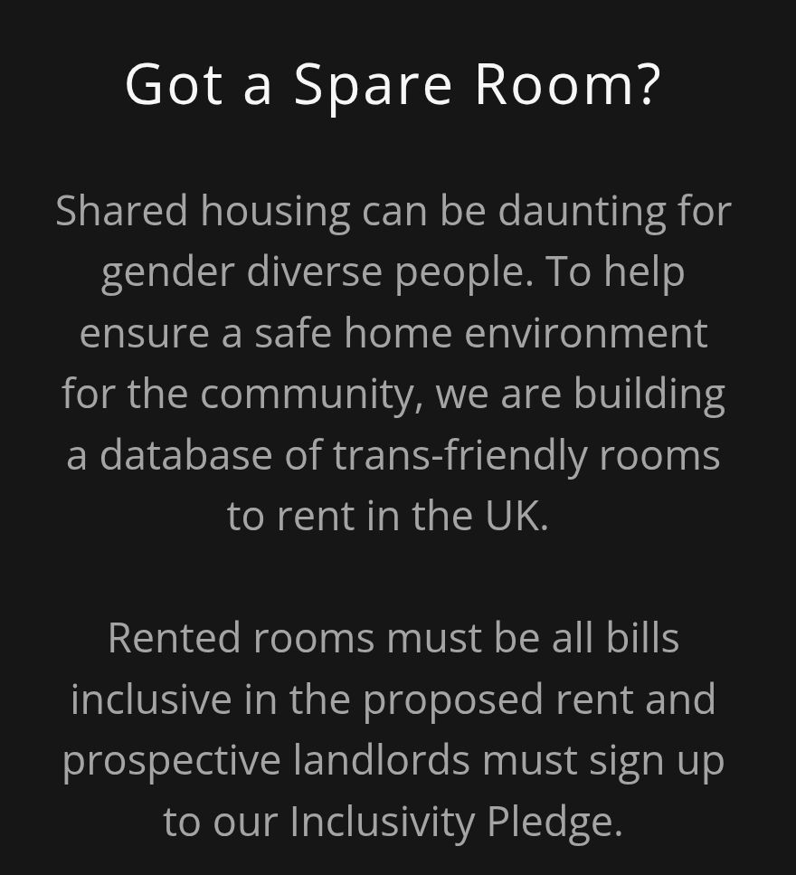 Got a spare room?

Shared busing can be daunting for gender diverse people. To help ensure a safe home environment for the community, we are building a network of trans-friendly room to rent in the UK.

Rented rooms must be all bills inclusive in the proposed rent and prospective landlords must sign up to our Inclusivity Pledge.