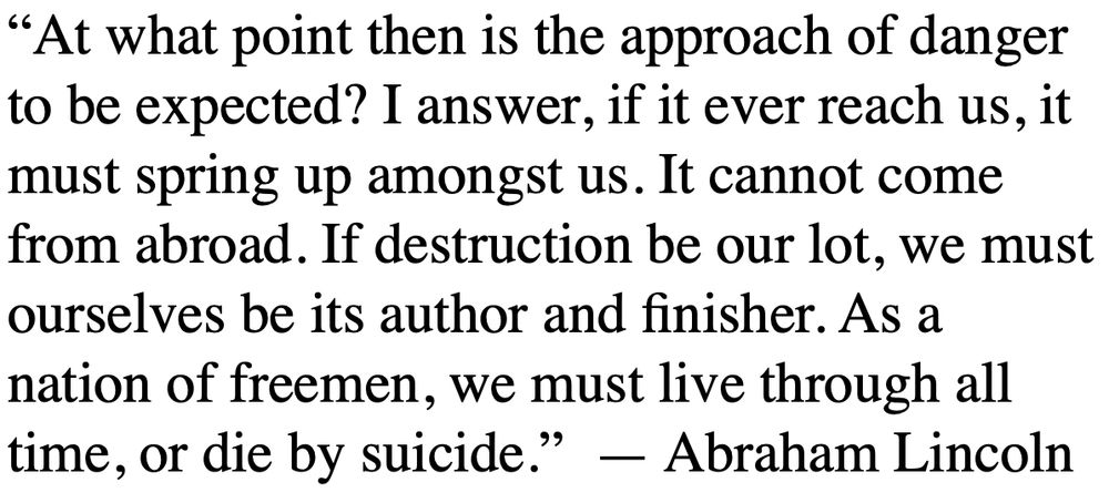 “At what point then is the approach of danger to be expected? I answer, if it ever reach us, it must spring up amongst us. It cannot come from abroad. If destruction be our lot, we must ourselves be its author and finisher. As a nation of freemen, we must live through all time, or die by suicide.”  — Abraham Lincoln