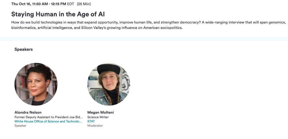 Thu Oct 16, 11:50 AM - 12:15 PM EDT   (25 min)
Staying Human in the Age of AI

How do we build technologies in ways that expand opportunity, improve human life, and strengthen democracy? A wide-ranging interview that will span genomics, bioinformatics, artificial intelligence, and Silicon Valley’s growing influence on American sociopolitics.
Speakers
Alondra Nelson
Former Deputy Assistant to President Joe Biden & Director
White House Office of Science and Technology Policy
Speaker
Megan Molteni
Science Writer
STAT
Moderator 