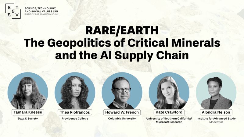 Poster reading Rare/Earth The geopolitics of critical minerals and the AI supply chain, with pictures of Thea Riofrancos, Providence College
Tamara Kneese, Data and Society
Howard French, Columbia University (Only attending Public Panel)
Kate Crawford, University of Southern California and Microsoft Research
Alondra Nelson, Institute for advanced study