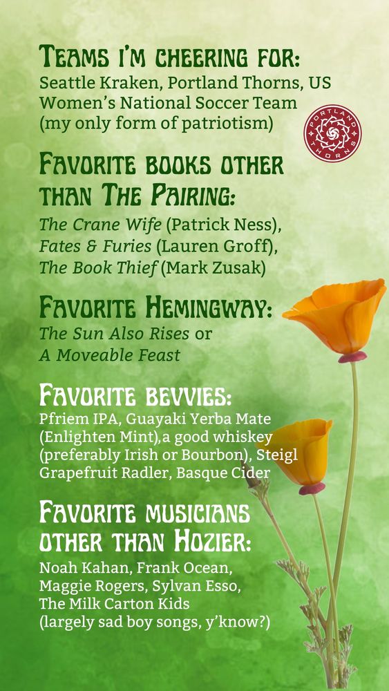 A green watercolor background superimposed with California poppies at the bottom, along with text reading
Teams I'm cheering for: Seattle Kraken, Portland Thorns, US Women's National Soccer Team (my only form of patriotism)
Favorite books other than "The Pairing": The Crane Wife (Patrick Ness), Fates & Furies (Lauren Groff), The Book Thief (Mark Zusak)
Favorite Hemingway: The Sun Also Rises or A Moveable Feast
Favorite bevvies: Pfriem IPA, Guayaki Yerba Mate (Enlighten Mint), a good whiskey (preferably Irish or Bourbon), Steigl Grapefruit Radler, Basque Cider
Favorite musicians other than Hozier: Noah Kahan, Frank Ocean, Maggie Rogers, Sylvan Esso, The Milk Carton Kids (largely sad boy songs, y'know?)