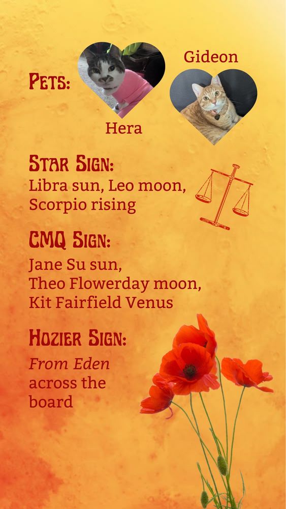 An orange watercolor background superimposed with red poppies at the bottom and two heart-shaped photograph of cats, along with text reading
Pets: Hera & Gideon
Star sign: Libra sun, Leo moon, Scorpio rising
CMQ sign: Jane Su sun, Theo Flowerday moon, Kit Fairfield Venus
Hozier sign: "From Eden" across the board