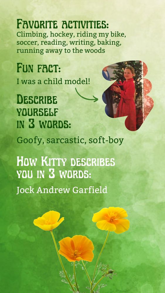 A green watercolor background superimposed with California poppies at the bottom and a clipped vintage magazine photo of a child in a red bathrobe and pajamas, along with text reading
Favorite activities: Climbing, hockey, riding my bike, soccer, reading, writing, baking, running away to the woods
Fun fact: I was a child model!
Describe yourself in three words: Goofy, sarcastic, soft-boy
How Kitty describes you in three words: Jock Andrew Garfield