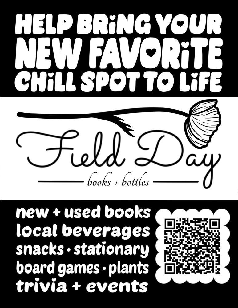 A black and white flyer promoting Field Day's crowdfund campaign, complete with QR code. text reads:
Help bring your new favorite chill spot to life! Field Day Books & Bottles: new and used books, local beverages, snacks, stationary, board games, plants, trivia and events.