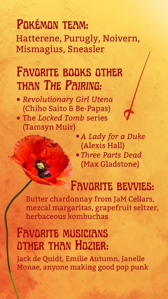 An orange watercolor background superimposed with red poppies at the bottom and text reading
Pokemon team: Hatterene, Purugly, Noivern, Mismagius, Sneasler
Favorite books other than The Pairing: Revolutionary Girl Utena (Chiho Saito and Be-Papas), The Locked Tomb series (Tamsyn Muir), A Lady for a Duke (Alexis Hall), Three Parts Dead (Max Gladstone)
Favorite bevvies: Butter chardonnay from JaM Cellars, mezcal margaritas, grapefruit seltzer, herbaceous kombuchas
Favorite musicians other than Hozier: Jack de Quidt, Emilie Autumn, Janelle Monae, anyone making good pop punk