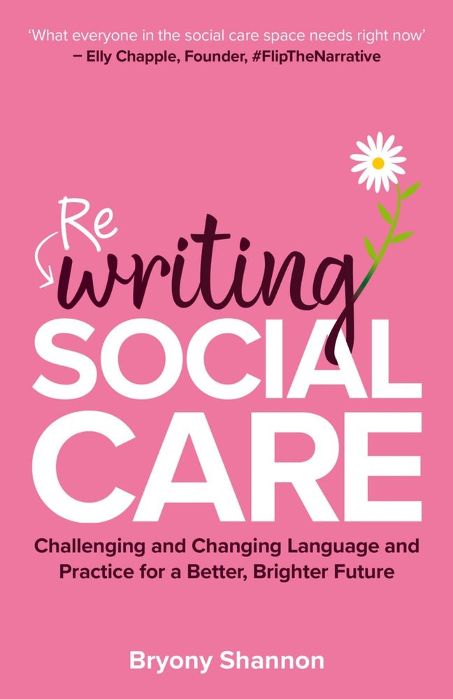 A pink book with the title ‘Rewriting social care: challenging and changing language and practice for a better, brighter future’ by Bryony Shannon. There’s a daisy ‘growing’ from the ‘g’ of rewriting to symbolise flourishing. A quote from Elly Chapple, Founder, #FlipTheNarrative reads “what everyone in the social care space needs right now”