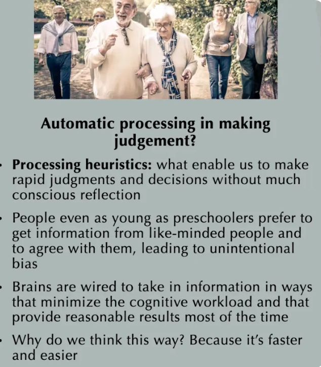 Photo of older adults with text about cognitive processing:
----
Automatic processing in making judgement?

• Processing heuristics: what enable us to make rapid judgments and decisions without much conscious reflection

• People even as young as preschoolers prefer to get information from like-minded people and to agree with them, leading to unintentional bias

• Brains are wired to take in information in ways that minimize the cognitive workload and that provide reasonable results most of the time

• Why do we think this way? Because it's faster and easier
