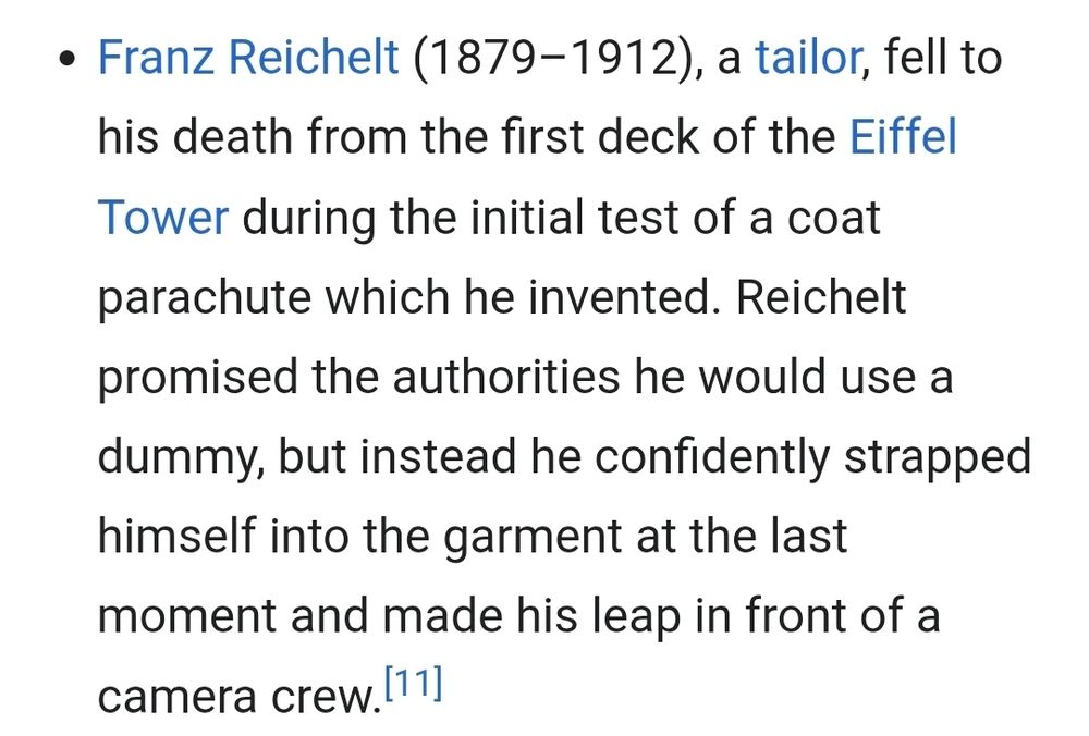 • Franz Reichelt (1879-1912), a tailor, fell to
his death from the first deck of the Eiffel
Tower during the initial test of a coat
parachute which he invented. Reichelt
promised the authorities he would use a
dummy, but instead he confidently strapped
himself into the garment at the last

moment and made his leap in front of a

camera crew,[11]


