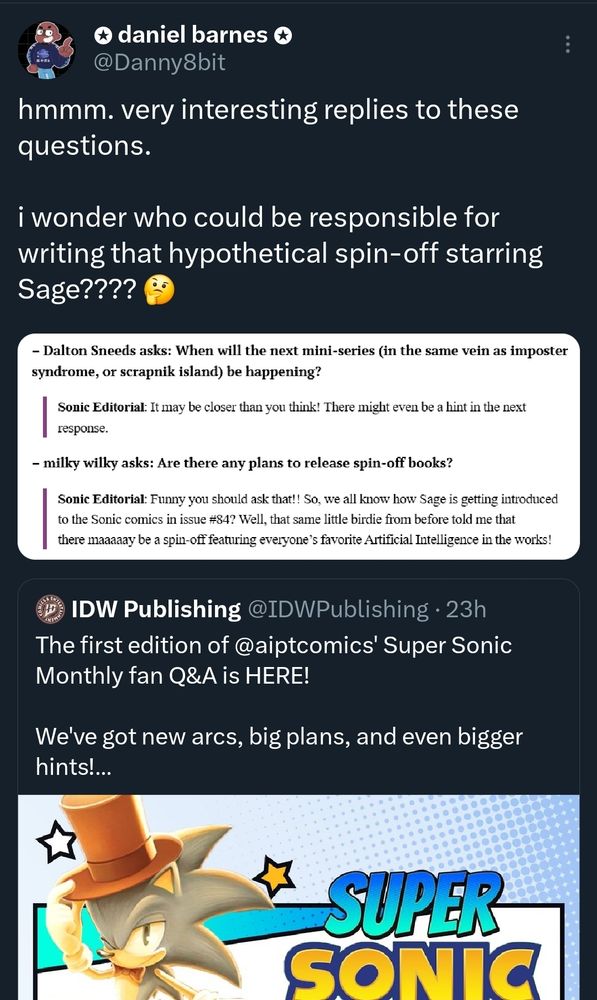 From Daniel Barnes Twitter page, he quotes a tweet from the official IDW publishing account recapping their monthly Sonic fan Q&A board. One fan asks if we will see another mini series in the same style as "Scrapnik Island" or "Imposter Syndrome". Danny teases by saying "i wonder who could be responsible for writing that hypothetical Sage spinoff? :thinking emoji:"