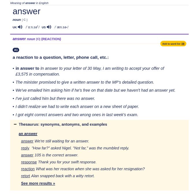 
Meaning of answer in English
answer
noun [ C ]
uk
/ˈɑːn.sər/ us
/ˈæn.sɚ/
answer noun [C] (REACTION)
Add to word list
A1
a reaction to a question, letter, phone call, etc.:
in answer to In answer to your letter of 30 May, I am writing to accept your offer of £3,575 in compensation.
The minister promised to give a written answer to the MP's detailed question.
We've emailed him asking him if he's free on that date but we haven't had an answer yet.
I've just called him but there was no answer.
I didn't realize we had to write each answer on a new sheet of paper.
I got eight correct answers and two wrong ones in last week's exam.