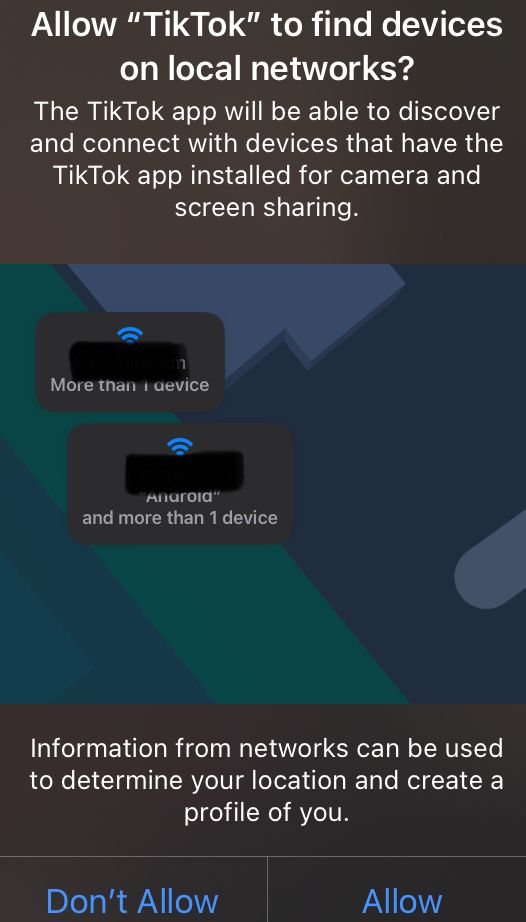 Allow "TikTok" to find devices on local networks?
The TikTok app will be able to discover and connect with devices that have the TikTok app installed for camera and screen sharing.

Information from networks can be used to determine your location and create a profile of you.
Don't Allow
Allow