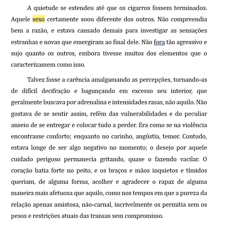 A quietude se estendeu até que os cigarros fossem terminados. Aquele sexo certamente soou diferente dos outros. Não compreendia bem a razão, e estava cansado demais para investigar as sensações estranhas e novas que emergiram ao final dele. Não fora tão agressivo e sujo quanto os outros, embora tivesse muitos dos elementos que o caracterizassem como isso.
Talvez fosse a carência amalgamando as percepções, tornando-as de difícil decifração e bagunçando em excesso seu interior, que geralmente buscava por adrenalina e intensidades rasas, não aquilo. Não gostava de se sentir assim, refém das vulnerabilidades e do peculiar anseio de se entregar e colocar tudo a perder. Era como se na violência encontrasse conforto; enquanto no carinho, angústia, temor. Contudo, estava longe de ser algo negativo no momento; o desejo por aquele cuidado perigoso permanecia gritando, quase o fazendo vacilar. O coração batia forte no peito, e os braços e mãos inquietos e tímidos queriam, de alguma forma, acolher e agradecer o rapaz de alguma maneira mais afetuosa que aquilo, como nos tempos em que a pureza da relação apenas amistosa, não-carnal, incrivelmente os permitia sem os pesos e restrições atuais das transas sem compromisso.
