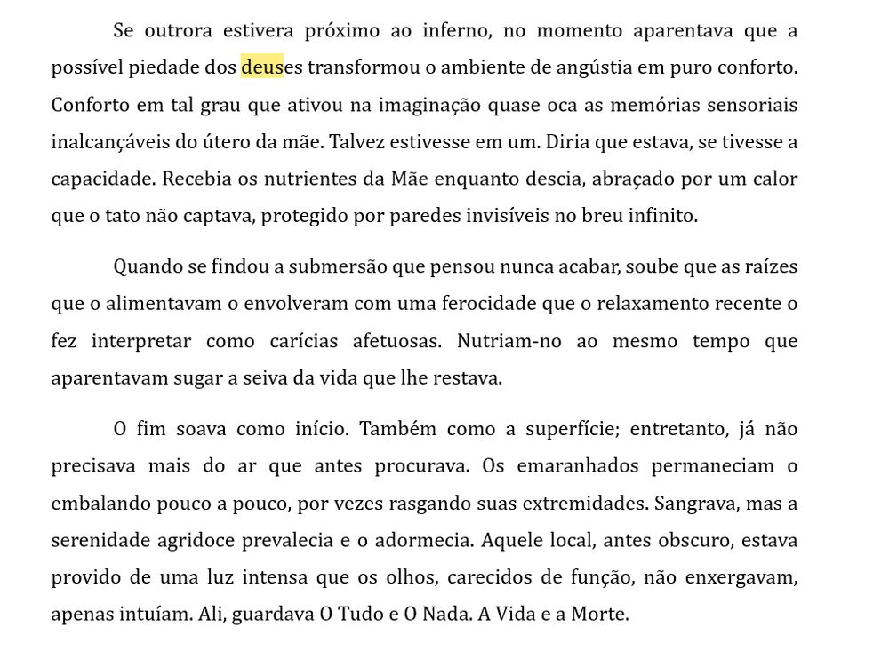 Se outrora estivera próximo ao inferno, no momento aparentava que a possível piedade dos deuses transformou o ambiente de angústia em puro conforto. Conforto em tal grau que ativou na imaginação quase oca as memórias sensoriais inalcançáveis do útero da mãe. Talvez estivesse em um. Diria que estava, se tivesse a capacidade. Recebia os nutrientes da Mãe enquanto descia, abraçado por um calor que o tato não captava, protegido por paredes invisíveis no breu infinito.
Quando se findou a submersão que pensou nunca acabar, soube que as raízes que o alimentavam o envolveram com uma ferocidade que o relaxamento recente o fez interpretar como carícias afetuosas. Nutriam-no ao mesmo tempo que aparentavam sugar a seiva da vida que lhe restava.
O fim soava como início. Também como a superfície; entretanto, já não precisava mais do ar que antes procurava. Os emaranhados permaneciam o embalando pouco a pouco, por vezes rasgando suas extremidades. Sangrava, mas a serenidade agridoce prevalecia e o adormecia. Aquele local, antes obscuro, estava provido de uma luz intensa que os olhos, carecidos de função, não enxergavam, apenas intuíam. Ali, guardava O Tudo e O Nada. A Vida e a Morte.

