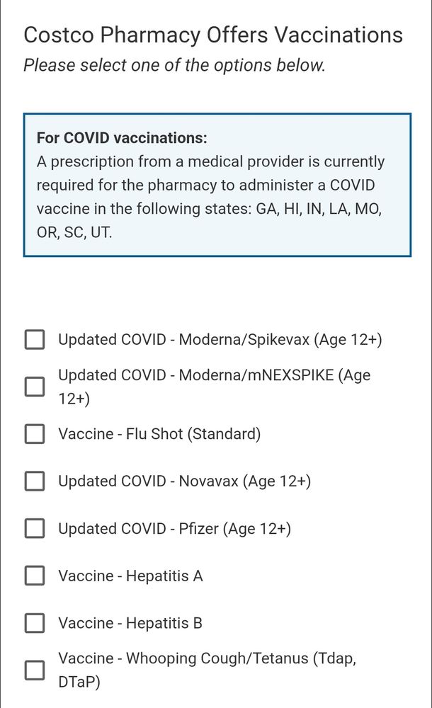Costco Pharmacy Offers Vaccinations
Please select one of the options below.

For COVID vaccinations:
A prescription from a medical provider is currently required for the pharmacy to administer a COVID vaccine in the following states: GA, HI, IN, LA, MO, OR, SC, UT.

Updated COVID - Moderna/Spikevax (Age 12+)
Updated COVID - Moderna/mNEXSPIKE (Age 12+)
Vaccine - Flu Shot (Standard)
Updated COVID - Novavax (Age 12+)
Updated COVID - Pfizer (Age 12+)
Vaccine - Hepatitis A
Vaccine - Hepatitis B
Vaccine - Whooping Cough/Tetanus (Tdap, DTaP)