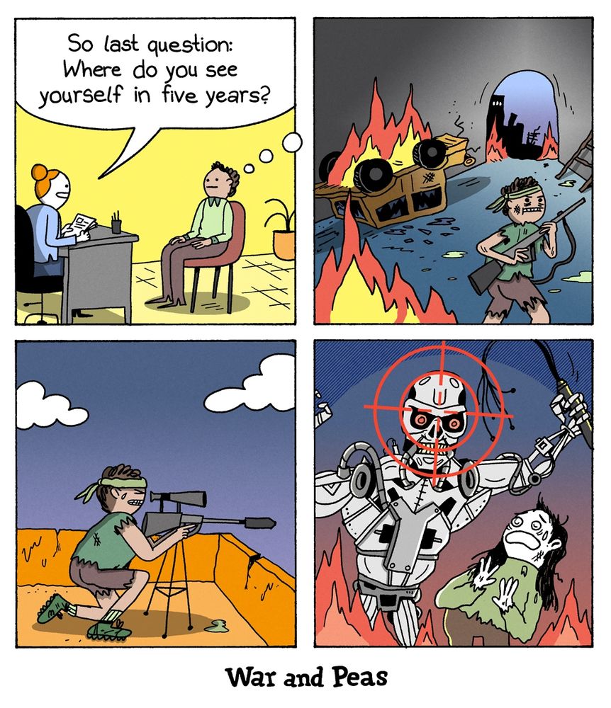 4-panel comic by War and Peas Panel 1: A woman conducts a job interview. She asks the candidate, “So last question: Where do you see yourself in five years?” Panel 2: The candidate imagines a post-apocalyptic world with fire, wrecked cars, and ruined buildings. He’s dressed like a survivalist and holding a rifle. Panel 3: Still in his imagined future, he’s crouched in a desert landscape, aiming a sniper rifle. Panel 4: His crosshairs are locked on a killer robot attacking a terrified woman.