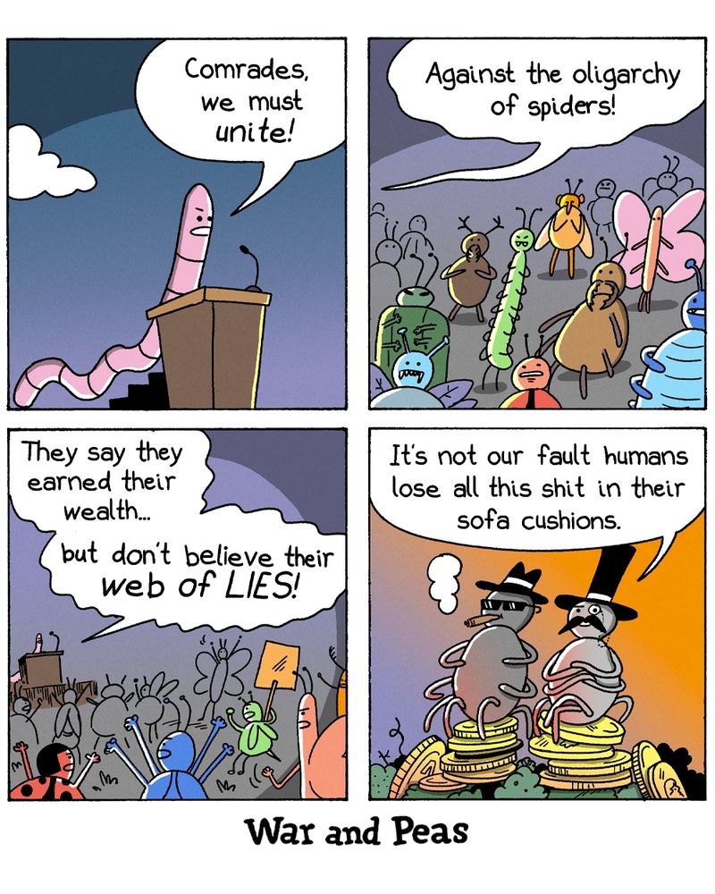 Four-panel comic by War and Peas. Panel 1: A worm speaks passionately from a podium: “Comrades, we must unite!” Panel 2: A large crowd of insects listens as the worm continues: “Against the oligarchy of spiders!” Panel 3: The worm continues: “They say they earned their wealth… but don’t believe their web of LIES!” The insect crowd cheers with protest signs. Panel 4: Two wealthy spiders sit smugly on piles of gold coins, wearing monocles and top hats. One says: “It’s not our fault humans lose all this shit in their sofa cushions.”